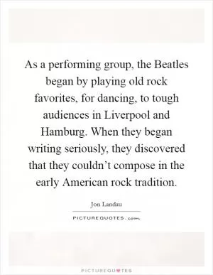As a performing group, the Beatles began by playing old rock favorites, for dancing, to tough audiences in Liverpool and Hamburg. When they began writing seriously, they discovered that they couldn’t compose in the early American rock tradition Picture Quote #1