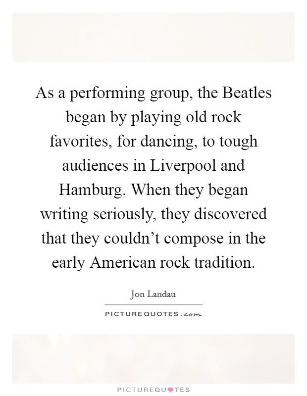 As a performing group, the Beatles began by playing old rock favorites, for dancing, to tough audiences in Liverpool and Hamburg. When they began writing seriously, they discovered that they couldn't compose in the early American rock tradition Picture Quote #1