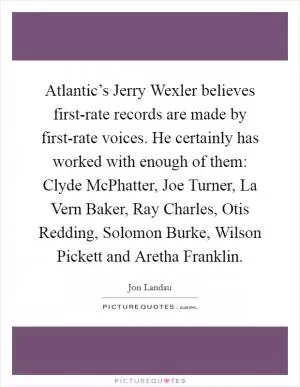 Atlantic’s Jerry Wexler believes first-rate records are made by first-rate voices. He certainly has worked with enough of them: Clyde McPhatter, Joe Turner, La Vern Baker, Ray Charles, Otis Redding, Solomon Burke, Wilson Pickett and Aretha Franklin Picture Quote #1