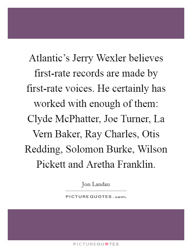 Atlantic’s Jerry Wexler believes first-rate records are made by first-rate voices. He certainly has worked with enough of them: Clyde McPhatter, Joe Turner, La Vern Baker, Ray Charles, Otis Redding, Solomon Burke, Wilson Pickett and Aretha Franklin Picture Quote #1