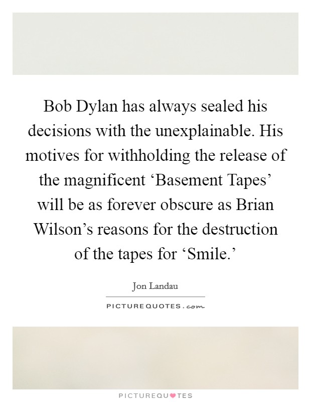 Bob Dylan has always sealed his decisions with the unexplainable. His motives for withholding the release of the magnificent ‘Basement Tapes' will be as forever obscure as Brian Wilson's reasons for the destruction of the tapes for ‘Smile.' Picture Quote #1
