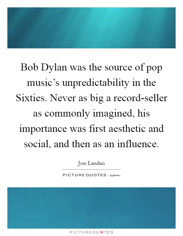 Bob Dylan was the source of pop music's unpredictability in the Sixties. Never as big a record-seller as commonly imagined, his importance was first aesthetic and social, and then as an influence Picture Quote #1