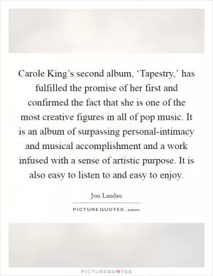 Carole King’s second album, ‘Tapestry,’ has fulfilled the promise of her first and confirmed the fact that she is one of the most creative figures in all of pop music. It is an album of surpassing personal-intimacy and musical accomplishment and a work infused with a sense of artistic purpose. It is also easy to listen to and easy to enjoy Picture Quote #1
