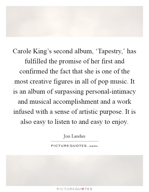 Carole King's second album, ‘Tapestry,' has fulfilled the promise of her first and confirmed the fact that she is one of the most creative figures in all of pop music. It is an album of surpassing personal-intimacy and musical accomplishment and a work infused with a sense of artistic purpose. It is also easy to listen to and easy to enjoy Picture Quote #1