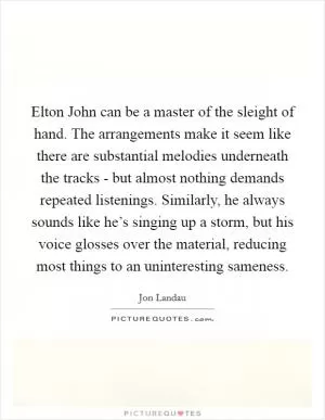 Elton John can be a master of the sleight of hand. The arrangements make it seem like there are substantial melodies underneath the tracks - but almost nothing demands repeated listenings. Similarly, he always sounds like he’s singing up a storm, but his voice glosses over the material, reducing most things to an uninteresting sameness Picture Quote #1