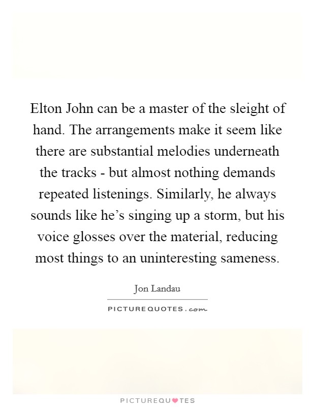 Elton John can be a master of the sleight of hand. The arrangements make it seem like there are substantial melodies underneath the tracks - but almost nothing demands repeated listenings. Similarly, he always sounds like he's singing up a storm, but his voice glosses over the material, reducing most things to an uninteresting sameness Picture Quote #1