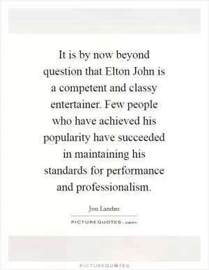 It is by now beyond question that Elton John is a competent and classy entertainer. Few people who have achieved his popularity have succeeded in maintaining his standards for performance and professionalism Picture Quote #1
