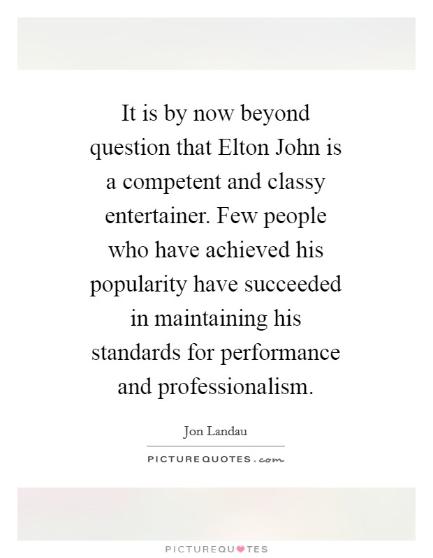 It is by now beyond question that Elton John is a competent and classy entertainer. Few people who have achieved his popularity have succeeded in maintaining his standards for performance and professionalism Picture Quote #1