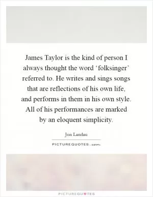 James Taylor is the kind of person I always thought the word ‘folksinger’ referred to. He writes and sings songs that are reflections of his own life, and performs in them in his own style. All of his performances are marked by an eloquent simplicity Picture Quote #1