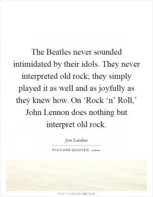 The Beatles never sounded intimidated by their idols. They never interpreted old rock; they simply played it as well and as joyfully as they knew how. On ‘Rock ‘n’ Roll,’ John Lennon does nothing but interpret old rock Picture Quote #1