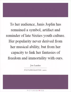 To her audience, Janis Joplin has remained a symbol, artifact and reminder of late Sixties youth culture. Her popularity never derived from her musical ability, but from her capacity to link her fantasies of freedom and immortality with ours Picture Quote #1