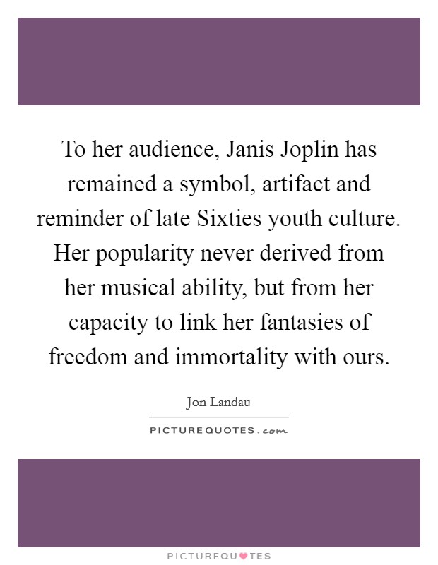 To her audience, Janis Joplin has remained a symbol, artifact and reminder of late Sixties youth culture. Her popularity never derived from her musical ability, but from her capacity to link her fantasies of freedom and immortality with ours Picture Quote #1