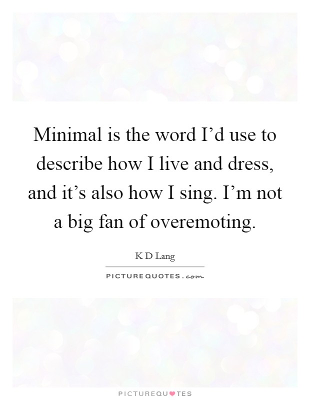 Minimal is the word I'd use to describe how I live and dress, and it's also how I sing. I'm not a big fan of overemoting Picture Quote #1