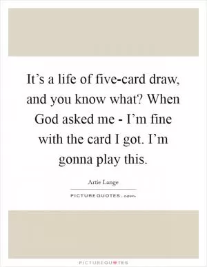 It’s a life of five-card draw, and you know what? When God asked me - I’m fine with the card I got. I’m gonna play this Picture Quote #1