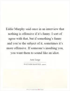 Eddie Murphy said once in an interview that nothing is offensive if it’s funny. I sort of agree with that, but if something’s funny and you’re the subject of it, sometimes it’s more offensive. If someone’s insulting you, you want them to sound like an idiot Picture Quote #1