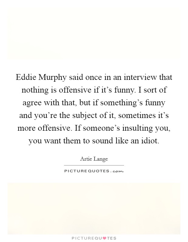 Eddie Murphy said once in an interview that nothing is offensive if it's funny. I sort of agree with that, but if something's funny and you're the subject of it, sometimes it's more offensive. If someone's insulting you, you want them to sound like an idiot Picture Quote #1