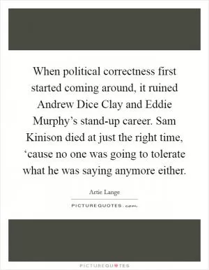 When political correctness first started coming around, it ruined Andrew Dice Clay and Eddie Murphy’s stand-up career. Sam Kinison died at just the right time, ‘cause no one was going to tolerate what he was saying anymore either Picture Quote #1