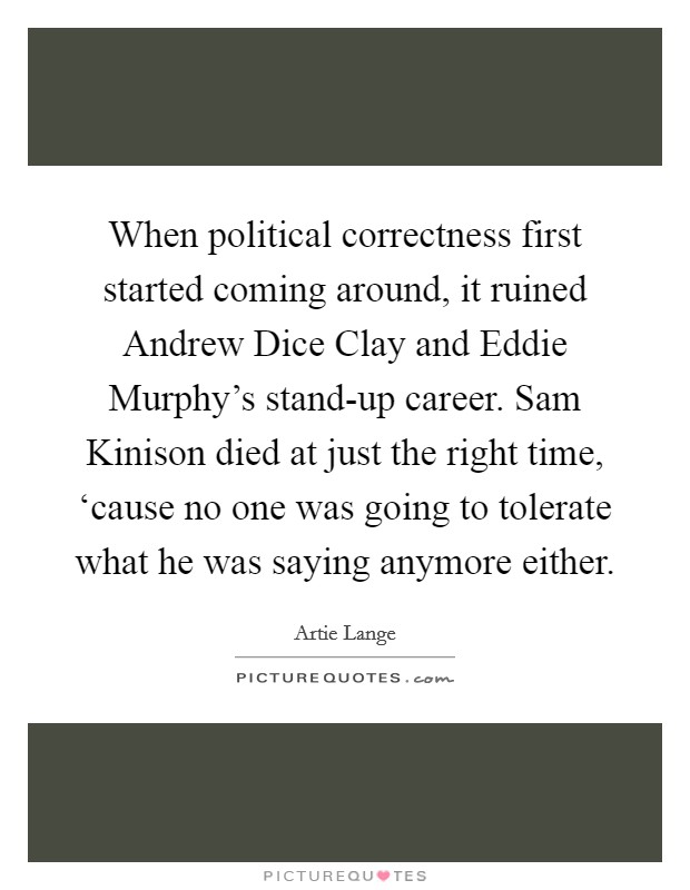 When political correctness first started coming around, it ruined Andrew Dice Clay and Eddie Murphy's stand-up career. Sam Kinison died at just the right time, ‘cause no one was going to tolerate what he was saying anymore either Picture Quote #1