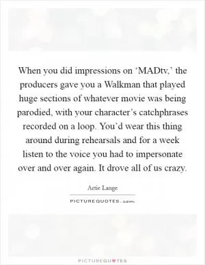 When you did impressions on ‘MADtv,’ the producers gave you a Walkman that played huge sections of whatever movie was being parodied, with your character’s catchphrases recorded on a loop. You’d wear this thing around during rehearsals and for a week listen to the voice you had to impersonate over and over again. It drove all of us crazy Picture Quote #1