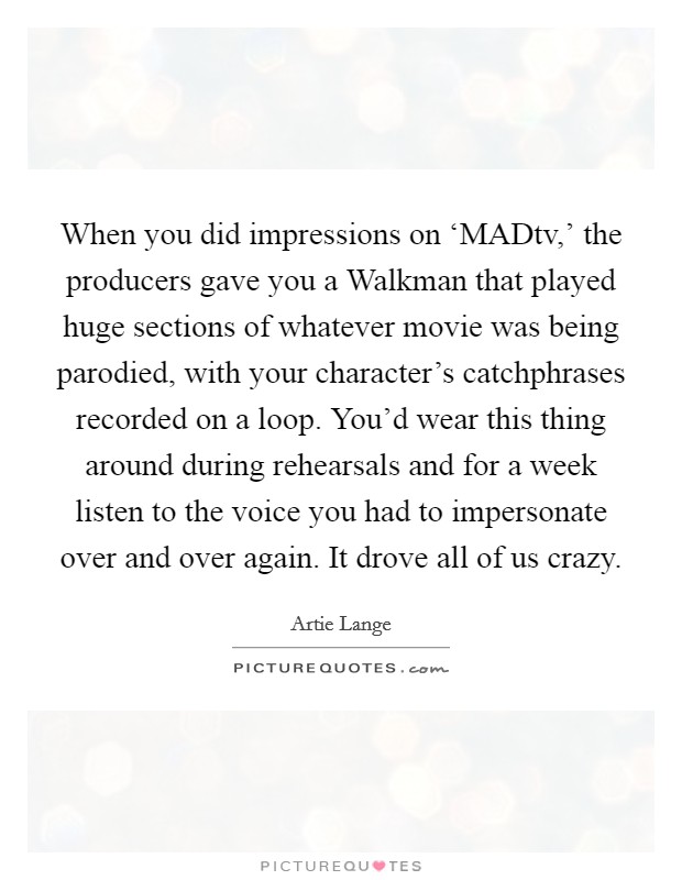 When you did impressions on ‘MADtv,' the producers gave you a Walkman that played huge sections of whatever movie was being parodied, with your character's catchphrases recorded on a loop. You'd wear this thing around during rehearsals and for a week listen to the voice you had to impersonate over and over again. It drove all of us crazy Picture Quote #1