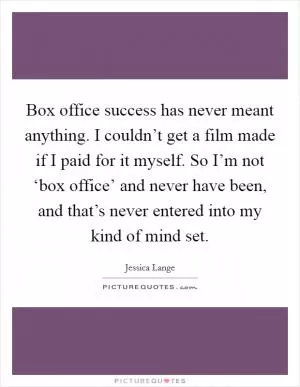Box office success has never meant anything. I couldn’t get a film made if I paid for it myself. So I’m not ‘box office’ and never have been, and that’s never entered into my kind of mind set Picture Quote #1