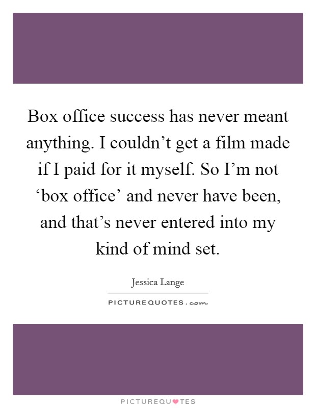 Box office success has never meant anything. I couldn't get a film made if I paid for it myself. So I'm not ‘box office' and never have been, and that's never entered into my kind of mind set Picture Quote #1