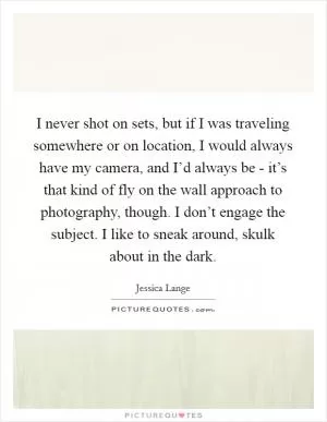 I never shot on sets, but if I was traveling somewhere or on location, I would always have my camera, and I’d always be - it’s that kind of fly on the wall approach to photography, though. I don’t engage the subject. I like to sneak around, skulk about in the dark Picture Quote #1