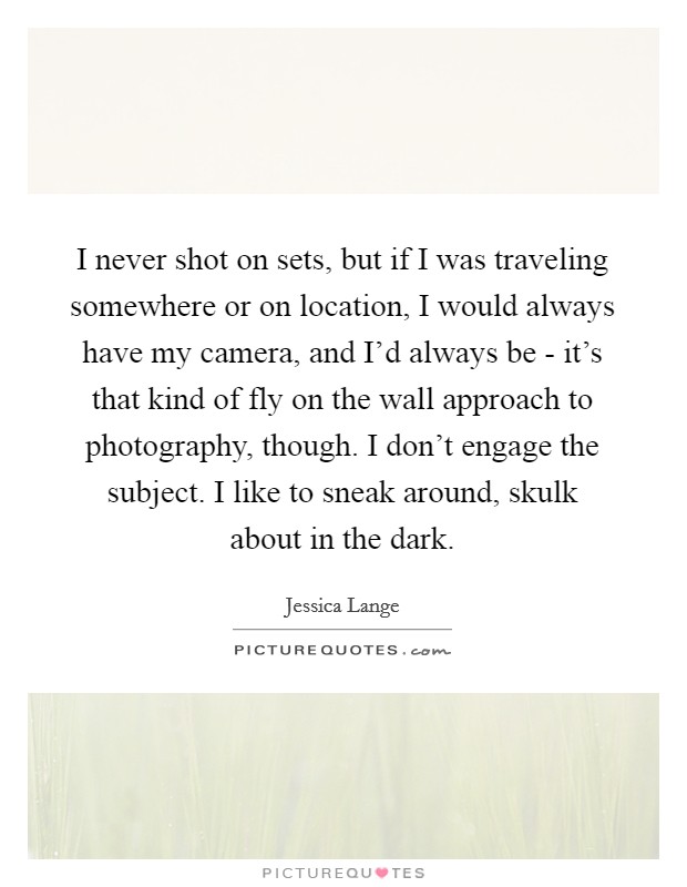 I never shot on sets, but if I was traveling somewhere or on location, I would always have my camera, and I'd always be - it's that kind of fly on the wall approach to photography, though. I don't engage the subject. I like to sneak around, skulk about in the dark Picture Quote #1