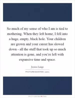 So much of my sense of who I am is tied to mothering. When they left home, I fell into a huge, empty, black hole. Your children are grown and your career has slowed down - all the stuff that took up so much attention is gone, and you’re left with expansive time and space Picture Quote #1