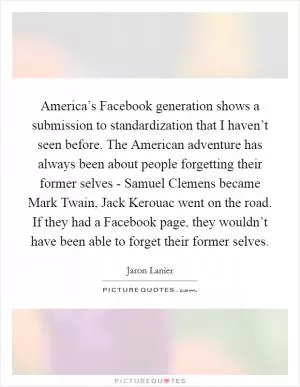 America’s Facebook generation shows a submission to standardization that I haven’t seen before. The American adventure has always been about people forgetting their former selves - Samuel Clemens became Mark Twain, Jack Kerouac went on the road. If they had a Facebook page, they wouldn’t have been able to forget their former selves Picture Quote #1