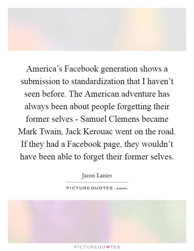America's Facebook generation shows a submission to standardization that I haven't seen before. The American adventure has always been about people forgetting their former selves - Samuel Clemens became Mark Twain, Jack Kerouac went on the road. If they had a Facebook page, they wouldn't have been able to forget their former selves Picture Quote #1