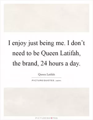 I enjoy just being me. I don’t need to be Queen Latifah, the brand, 24 hours a day Picture Quote #1
