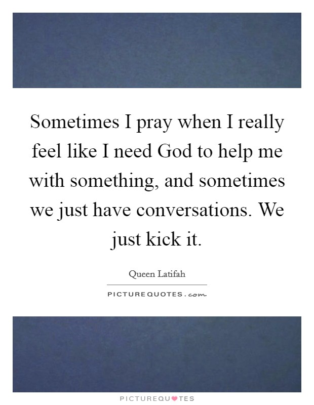 Sometimes I pray when I really feel like I need God to help me with something, and sometimes we just have conversations. We just kick it Picture Quote #1
