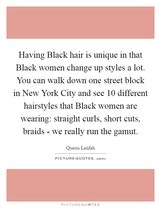 Having Black hair is unique in that Black women change up styles a lot. You can walk down one street block in New York City and see 10 different hairstyles that Black women are wearing: straight curls, short cuts, braids - we really run the gamut Picture Quote #1