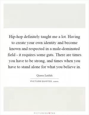 Hip-hop definitely taught me a lot. Having to create your own identity and become known and respected in a male-dominated field - it requires some guts. There are times you have to be strong, and times when you have to stand alone for what you believe in Picture Quote #1