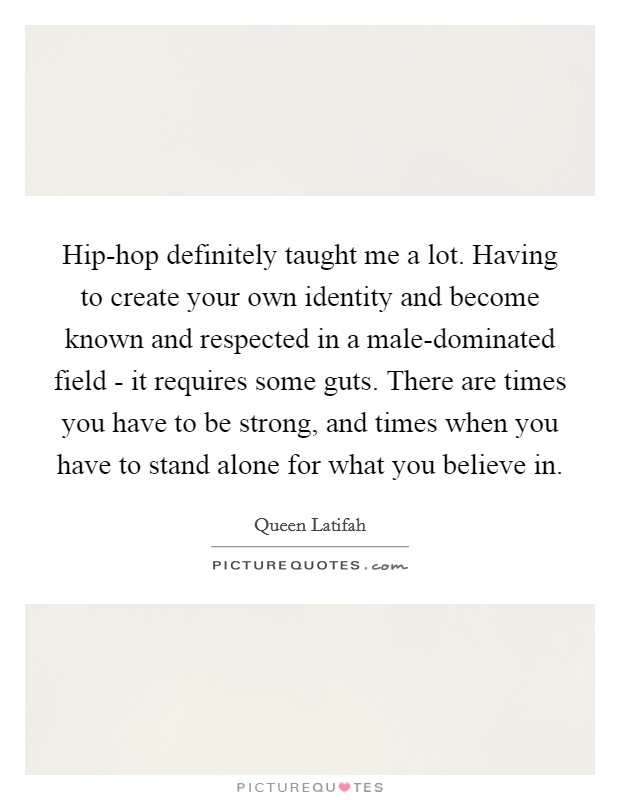 Hip-hop definitely taught me a lot. Having to create your own identity and become known and respected in a male-dominated field - it requires some guts. There are times you have to be strong, and times when you have to stand alone for what you believe in Picture Quote #1