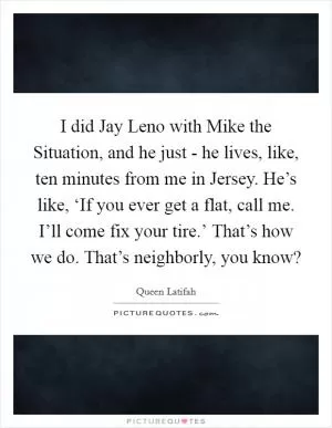 I did Jay Leno with Mike the Situation, and he just - he lives, like, ten minutes from me in Jersey. He’s like, ‘If you ever get a flat, call me. I’ll come fix your tire.’ That’s how we do. That’s neighborly, you know? Picture Quote #1