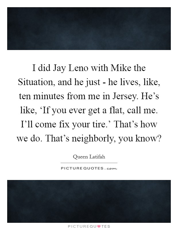 I did Jay Leno with Mike the Situation, and he just - he lives, like, ten minutes from me in Jersey. He's like, ‘If you ever get a flat, call me. I'll come fix your tire.' That's how we do. That's neighborly, you know? Picture Quote #1