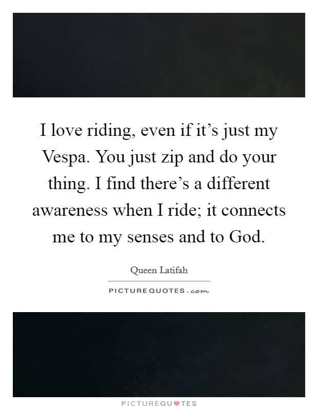 I love riding, even if it's just my Vespa. You just zip and do your thing. I find there's a different awareness when I ride; it connects me to my senses and to God Picture Quote #1
