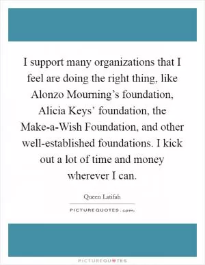 I support many organizations that I feel are doing the right thing, like Alonzo Mourning’s foundation, Alicia Keys’ foundation, the Make-a-Wish Foundation, and other well-established foundations. I kick out a lot of time and money wherever I can Picture Quote #1