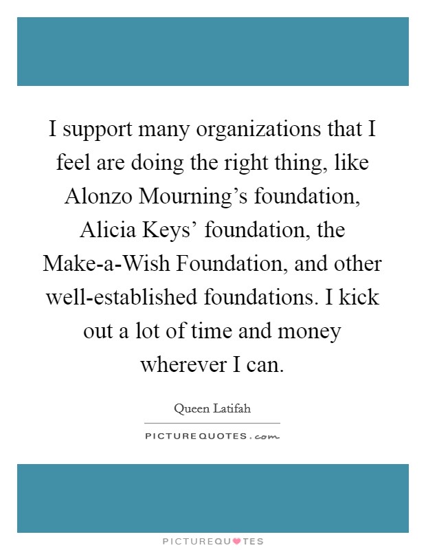 I support many organizations that I feel are doing the right thing, like Alonzo Mourning's foundation, Alicia Keys' foundation, the Make-a-Wish Foundation, and other well-established foundations. I kick out a lot of time and money wherever I can Picture Quote #1