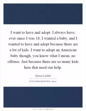 I want to have and adopt. I always have; ever since I was 18, I wanted a baby, and I wanted to have and adopt because there are a lot of kids. I want to adopt an American baby though, you know what I mean, no offense. Just because there are so many kids here that need our help Picture Quote #1