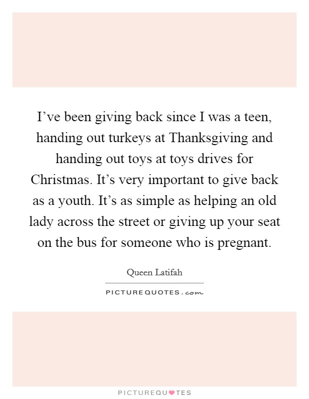 I've been giving back since I was a teen, handing out turkeys at Thanksgiving and handing out toys at toys drives for Christmas. It's very important to give back as a youth. It's as simple as helping an old lady across the street or giving up your seat on the bus for someone who is pregnant Picture Quote #1