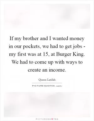 If my brother and I wanted money in our pockets, we had to get jobs - my first was at 15, at Burger King. We had to come up with ways to create an income Picture Quote #1