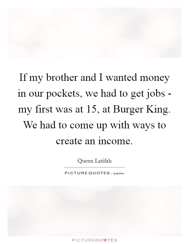 If my brother and I wanted money in our pockets, we had to get jobs - my first was at 15, at Burger King. We had to come up with ways to create an income Picture Quote #1