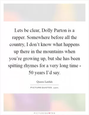 Lets be clear, Dolly Parton is a rapper. Somewhere before all the country, I don’t know what happens up there in the mountains when you’re growing up, but she has been spitting rhymes for a very long time - 50 years I’d say Picture Quote #1