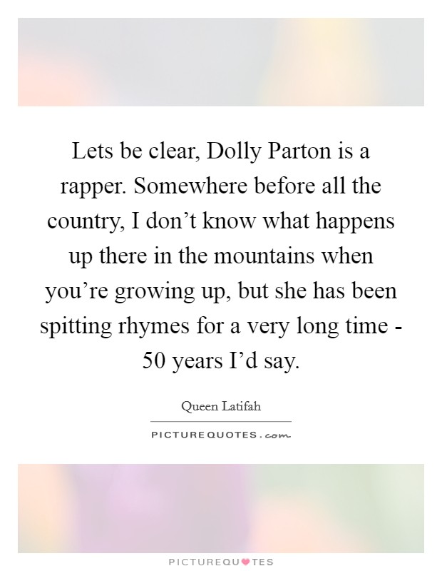 Lets be clear, Dolly Parton is a rapper. Somewhere before all the country, I don't know what happens up there in the mountains when you're growing up, but she has been spitting rhymes for a very long time - 50 years I'd say Picture Quote #1