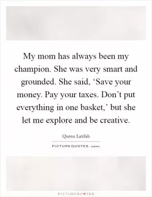 My mom has always been my champion. She was very smart and grounded. She said, ‘Save your money. Pay your taxes. Don’t put everything in one basket,’ but she let me explore and be creative Picture Quote #1