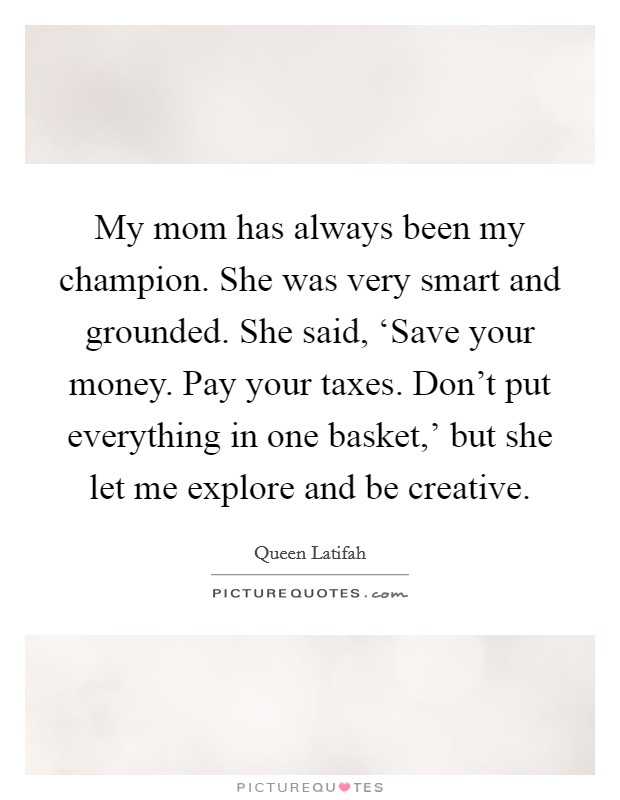 My mom has always been my champion. She was very smart and grounded. She said, ‘Save your money. Pay your taxes. Don't put everything in one basket,' but she let me explore and be creative Picture Quote #1