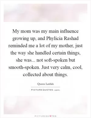 My mom was my main influence growing up, and Phylicia Rashad reminded me a lot of my mother, just the way she handled certain things, she was... not soft-spoken but smooth-spoken. Just very calm, cool, collected about things Picture Quote #1